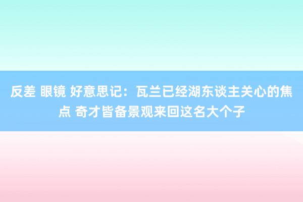 反差 眼镜 好意思记：瓦兰已经湖东谈主关心的焦点 奇才皆备景观来回这名大个子