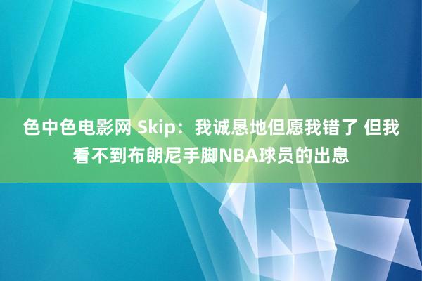 色中色电影网 Skip：我诚恳地但愿我错了 但我看不到布朗尼手脚NBA球员的出息