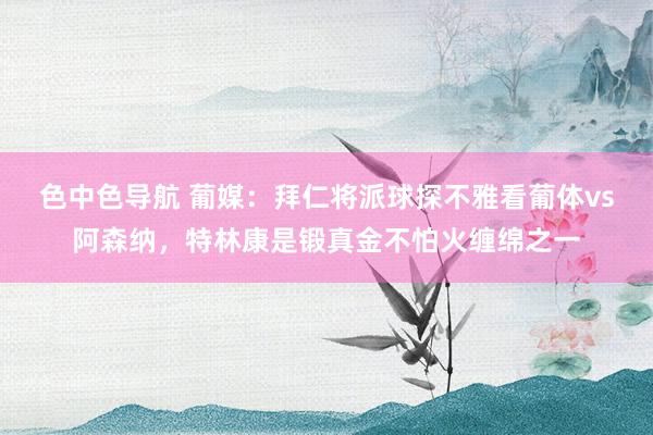 色中色导航 葡媒：拜仁将派球探不雅看葡体vs阿森纳，特林康是锻真金不怕火缠绵之一