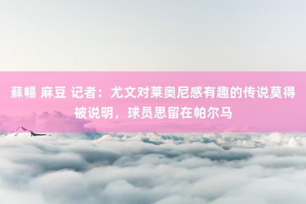 蘇暢 麻豆 记者：尤文对莱奥尼感有趣的传说莫得被说明，球员思留在帕尔马
