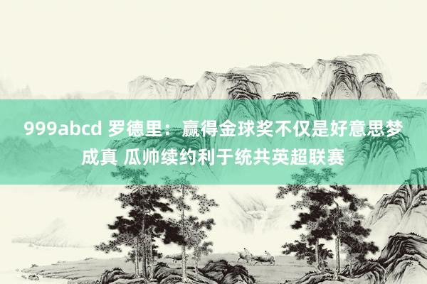 999abcd 罗德里：赢得金球奖不仅是好意思梦成真 瓜帅续约利于统共英超联赛