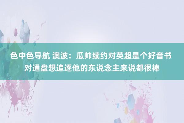 色中色导航 澳波：瓜帅续约对英超是个好音书 对通盘想追逐他的东说念主来说都很棒