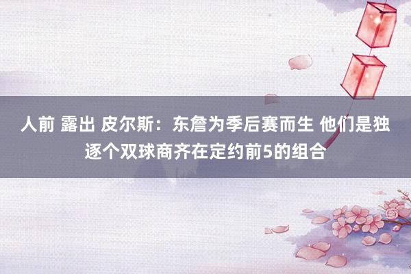 人前 露出 皮尔斯：东詹为季后赛而生 他们是独逐个双球商齐在定约前5的组合